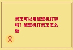 灵芝可以用破壁机打碎吗？破壁机打灵芝怎么做