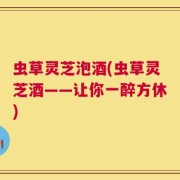 虫草灵芝泡酒(虫草灵芝酒——让你一醉方休)