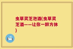 虫草灵芝泡酒(虫草灵芝酒——让你一醉方休)