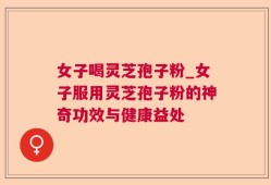 女子喝灵芝孢子粉_女子服用灵芝孢子粉的神奇功效与健康益处