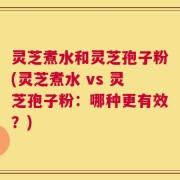 灵芝煮水和灵芝孢子粉(灵芝煮水 vs 灵芝孢子粉：哪种更有效？)