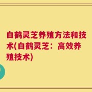 白鹤灵芝养殖方法和技术(白鹤灵芝：高效养殖技术)