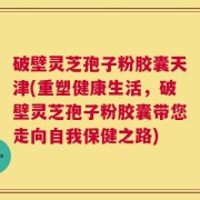 破壁灵芝孢子粉胶囊天津(重塑健康生活，破壁灵芝孢子粉胶囊带您走向自我保健之路)