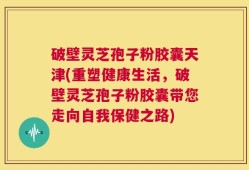 破壁灵芝孢子粉胶囊天津(重塑健康生活，破壁灵芝孢子粉胶囊带您走向自我保健之路)