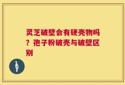 灵芝破壁会有硬壳物吗？孢子粉破壳与破壁区别