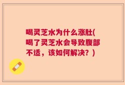 喝灵芝水为什么涨肚(喝了灵芝水会导致腹部不适，该如何解决？)