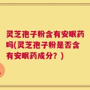 灵芝孢子粉含有安眠药吗(灵芝孢子粉是否含有安眠药成分？)