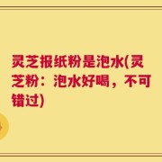 灵芝报纸粉是泡水(灵芝粉：泡水好喝，不可错过)