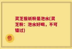 灵芝报纸粉是泡水(灵芝粉：泡水好喝，不可错过)