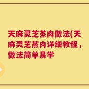 天麻灵芝蒸肉做法(天麻灵芝蒸肉详细教程，做法简单易学