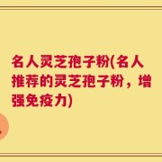 名人灵芝孢子粉(名人推荐的灵芝孢子粉，增强免疫力)