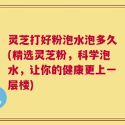 灵芝打好粉泡水泡多久(精选灵芝粉，科学泡水，让你的健康更上一层楼)