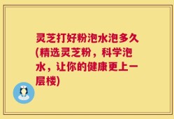 灵芝打好粉泡水泡多久(精选灵芝粉，科学泡水，让你的健康更上一层楼)