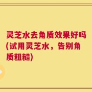 灵芝水去角质效果好吗(试用灵芝水，告别角质粗糙)
