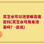灵芝水可以泡茶嘛百度百科(灵芝水可用来泡茶吗？-资讯)