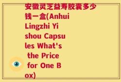 安徽灵芝益寿胶囊多少钱一盒(Anhui Lingzhi Yishou Capsules What's the Price for One Box)