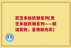 灵芝多肽抗皱系列(灵芝多肽抗皱系列——赋活紧致，呈现新光彩)
