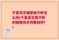 千喜灵芝破壁孢子粉怎么样(千喜灵芝孢子粉的破壁技术效果如何？)