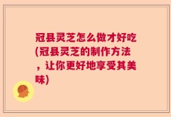 冠县灵芝怎么做才好吃(冠县灵芝的制作方法，让你更好地享受其美味)
