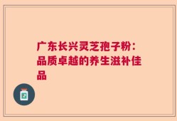 广东长兴灵芝孢子粉：品质卓越的养生滋补佳品
