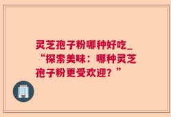 灵芝孢子粉哪种好吃_“探索美味：哪种灵芝孢子粉更受欢迎？”