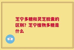 芝宁多糖和灵芝胶囊的区别？芝宁植物多糖是什么