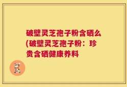 破壁灵芝孢子粉含硒么(破壁灵芝孢子粉：珍贵含硒健康养料