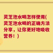 灵芝泡水喝怎样使用(灵芝泡水喝的正确方法分享，让你更好地吸收营养！)