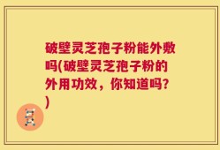 破壁灵芝孢子粉能外敷吗(破壁灵芝孢子粉的外用功效，你知道吗？)
