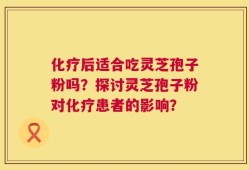 化疗后适合吃灵芝孢子粉吗？探讨灵芝孢子粉对化疗患者的影响？