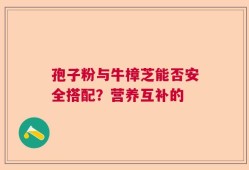 孢子粉与牛樟芝能否安全搭配？营养互补的