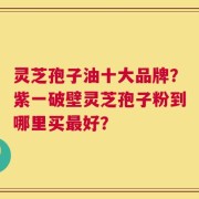 灵芝孢子油十大品牌？紫一破壁灵芝孢子粉到哪里买最好？