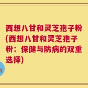 西想八甘和灵芝孢子粉(西想八甘和灵芝孢子粉：保健与防病的双重选择)