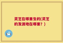 灵芝在哪里生的(灵芝的发源地在哪里？)