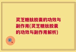 灵芝糖肽胶囊的功效与副作用(灵芝糖肽胶囊的功效与副作用解析)