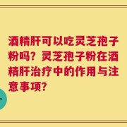 酒精肝可以吃灵芝孢子粉吗？灵芝孢子粉在酒精肝治疗中的作用与注意事项？