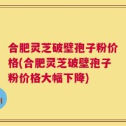 合肥灵芝破壁孢子粉价格(合肥灵芝破壁孢子粉价格大幅下降)