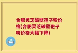 合肥灵芝破壁孢子粉价格(合肥灵芝破壁孢子粉价格大幅下降)