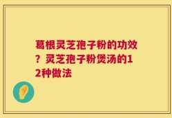 葛根灵芝孢子粉的功效？灵芝孢子粉煲汤的12种做法