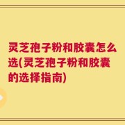 灵芝孢子粉和胶囊怎么选(灵芝孢子粉和胶囊的选择指南)