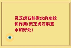 灵芝虎石斛煮水的功效和作用(灵芝虎石斛煮水的好处)