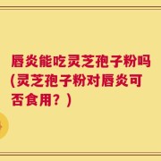 唇炎能吃灵芝孢子粉吗(灵芝孢子粉对唇炎可否食用？)