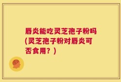 唇炎能吃灵芝孢子粉吗(灵芝孢子粉对唇炎可否食用？)