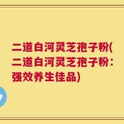 二道白河灵芝孢子粉(二道白河灵芝孢子粉：强效养生佳品)