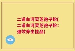 二道白河灵芝孢子粉(二道白河灵芝孢子粉：强效养生佳品)