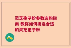 灵芝孢子粉参数选购指南 教你如何挑选合适的灵芝孢子粉
