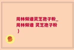 周林频谱灵芝孢子粉_周林频谱 灵芝孢子粉 )
