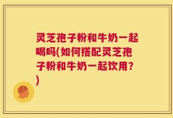 灵芝孢子粉和牛奶一起喝吗(如何搭配灵芝孢子粉和牛奶一起饮用？)