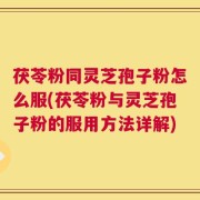 茯苓粉同灵芝孢子粉怎么服(茯苓粉与灵芝孢子粉的服用方法详解)