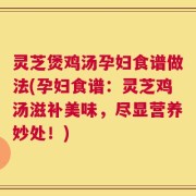 灵芝煲鸡汤孕妇食谱做法(孕妇食谱：灵芝鸡汤滋补美味，尽显营养妙处！)